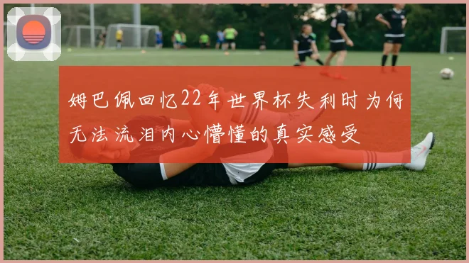 姆巴佩回忆22年世界杯失利时为何无法流泪内心懵懂的真实感受