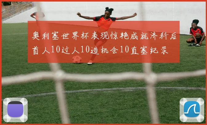 奥利塞世界杯表现惊艳成就济科后首人10过人10造机会10直塞纪录