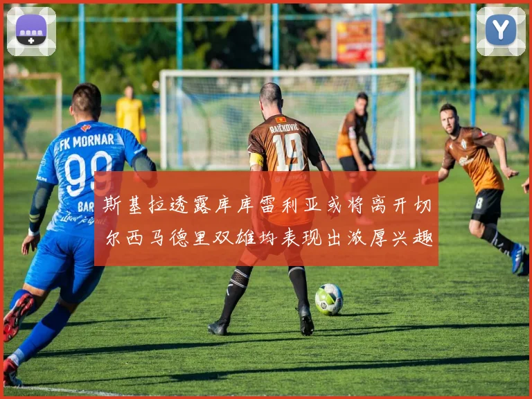 斯基拉透露库库雷利亚或将离开切尔西马德里双雄均表现出浓厚兴趣