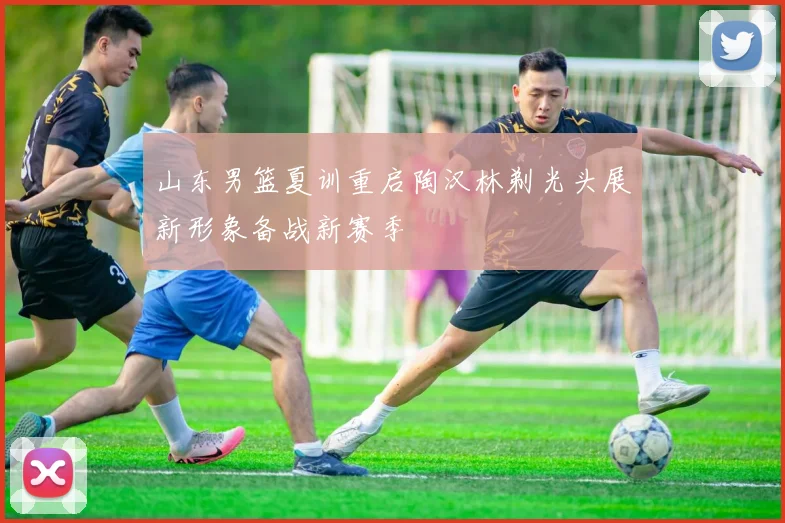 山东男篮夏训重启陶汉林剃光头展新形象备战新赛季