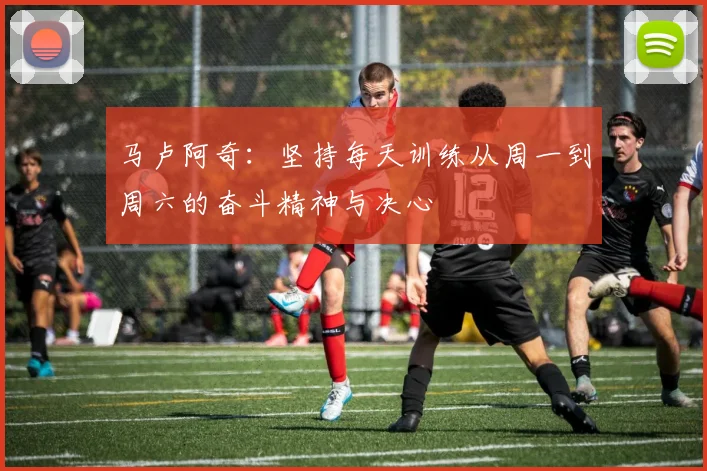 马卢阿奇：坚持每天训练从周一到周六的奋斗精神与决心