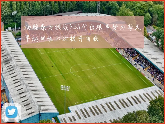 杨瀚森为挑战NBA付出艰辛努力每天早起训练六次提升自我