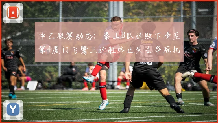 中乙联赛动态：泰山B队连败下滑至第4厦门飞鹭三连胜终止失去争冠机会