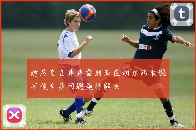 迪尼直言库库雷利亚在切尔西表现不佳自身问题亟待解决