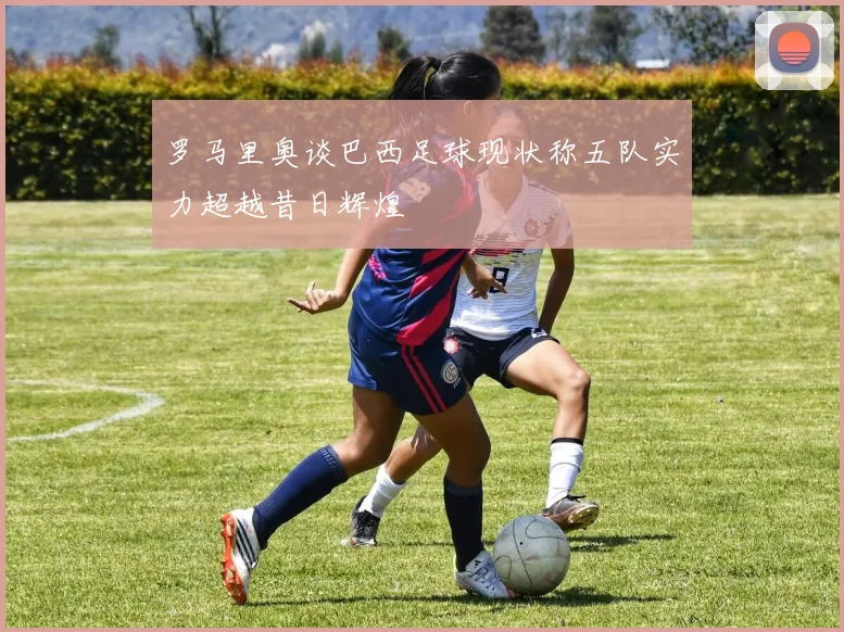 罗马里奥谈巴西足球现状称五队实力超越昔日辉煌