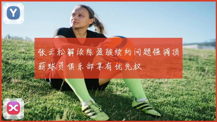 张云松解读陈盈骏续约问题强调顶薪球员俱乐部享有优先权