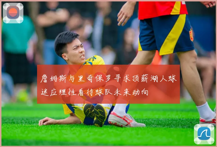 詹姆斯与里奇保罗寻求顶薪湖人球迷应理性看待球队未来动向