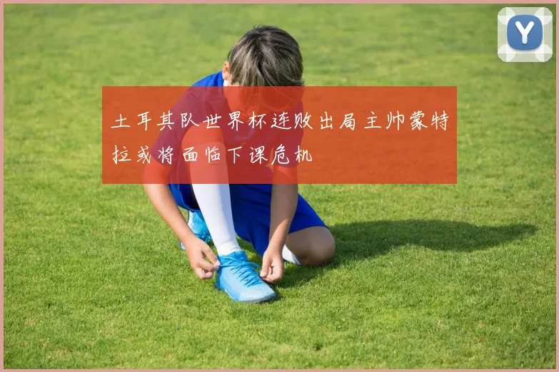 土耳其队世界杯连败出局主帅蒙特拉或将面临下课危机
