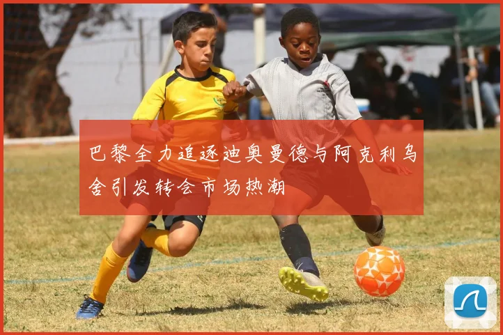 巴黎全力追逐迪奥曼德与阿克利乌舍引发转会市场热潮