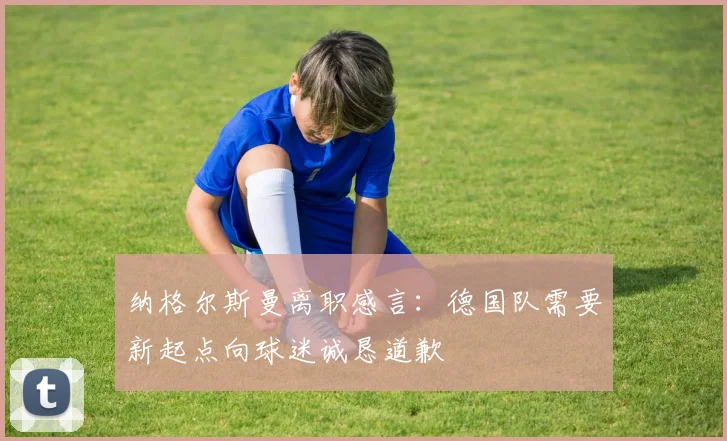 纳格尔斯曼离职感言：德国队需要新起点向球迷诚恳道歉