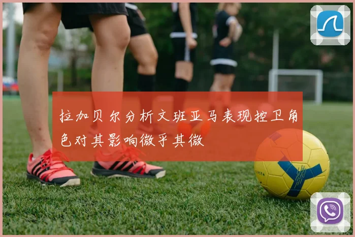 拉加贝尔分析文班亚马表现控卫角色对其影响微乎其微