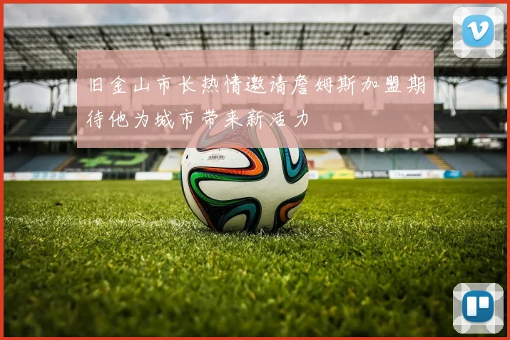 旧金山市长热情邀请詹姆斯加盟期待他为城市带来新活力