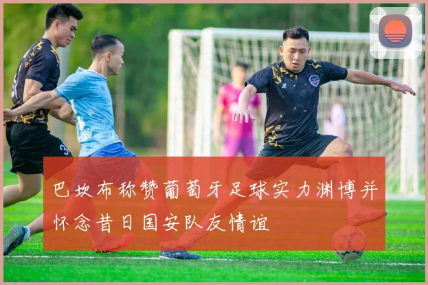 巴坎布称赞葡萄牙足球实力渊博并怀念昔日国安队友情谊