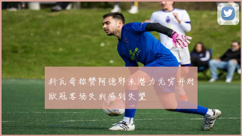 科瓦奇称赞阿德耶米潜力无穷并对欧冠客场失利感到失望